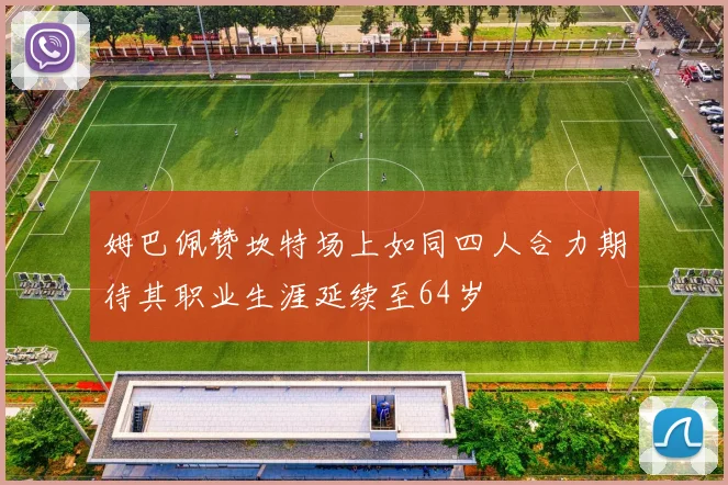 姆巴佩赞坎特场上如同四人合力期待其职业生涯延续至64岁