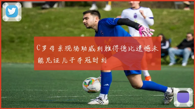 C罗母亲现场助威利雅得德比遗憾未能见证儿子夺冠时刻