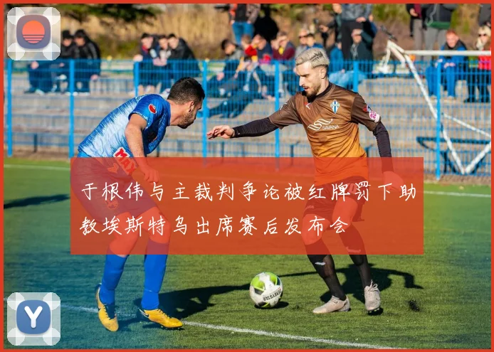 于根伟与主裁判争论被红牌罚下助教埃斯特乌出席赛后发布会