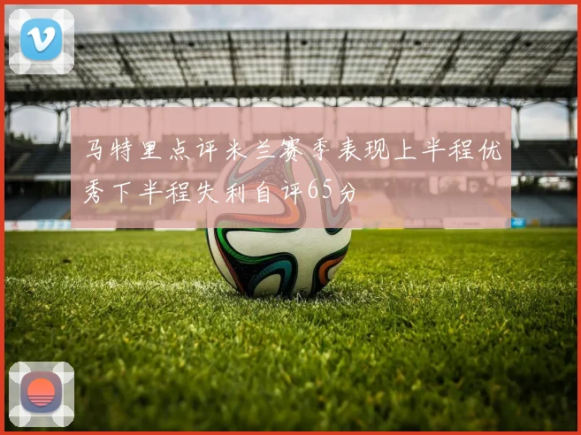 马特里点评米兰赛季表现上半程优秀下半程失利自评65分