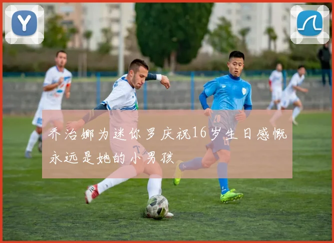 乔治娜为迷你罗庆祝16岁生日感慨永远是她的小男孩