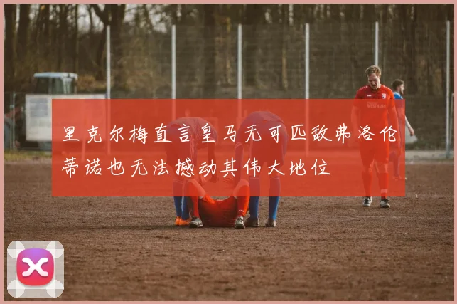 里克尔梅直言皇马无可匹敌弗洛伦蒂诺也无法撼动其伟大地位