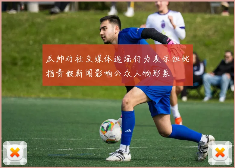瓜帅对社交媒体造谣行为表示担忧指责假新闻影响公众人物形象