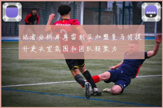 记者分析库库雷利亚加盟皇马将提升更衣室氛围和团队凝聚力