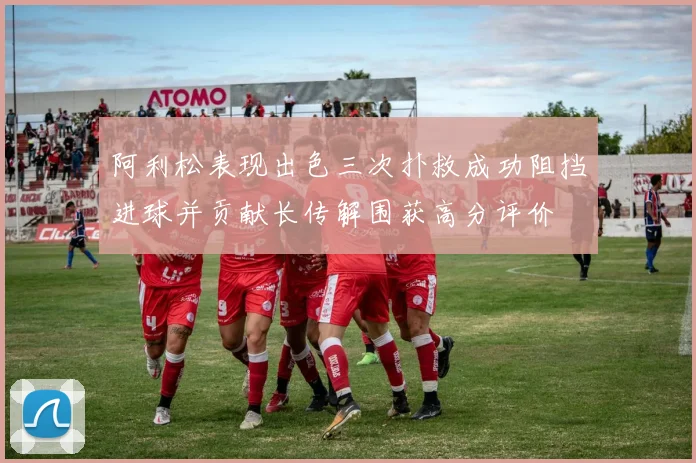 阿利松表现出色三次扑救成功阻挡进球并贡献长传解围获高分评价