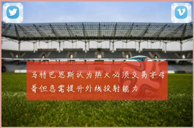 马特巴恩斯认为热火必须交易字母哥但急需提升外线投射能力