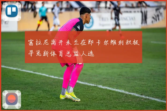 富拉尼离开米兰在即卡尔维利积极寻觅新体育总监人选