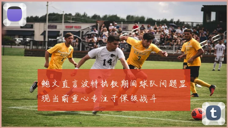 鲍文直言波特执教期间球队问题显现当前重心专注于保级战斗
