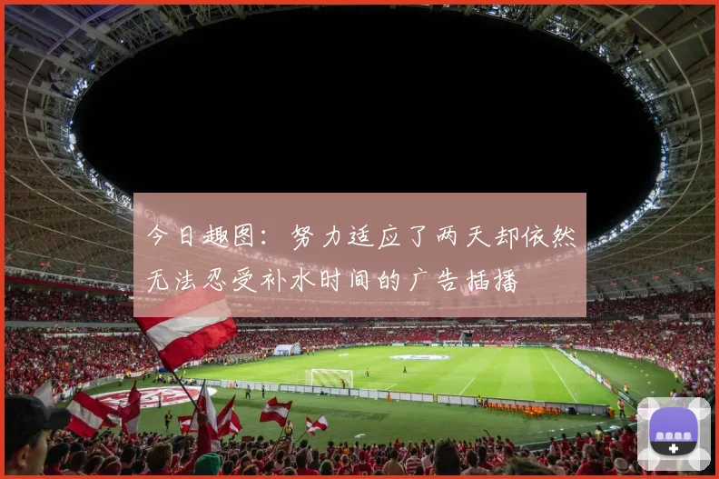 今日趣图：努力适应了两天却依然无法忍受补水时间的广告插播
