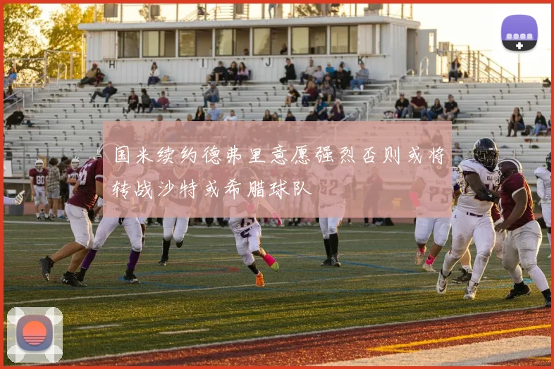 国米续约德弗里意愿强烈否则或将转战沙特或希腊球队
