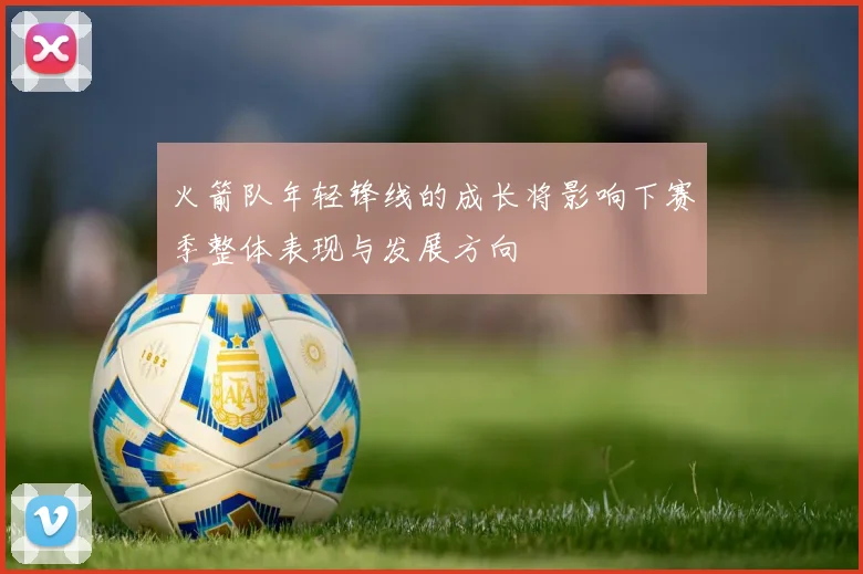 火箭队年轻锋线的成长将影响下赛季整体表现与发展方向