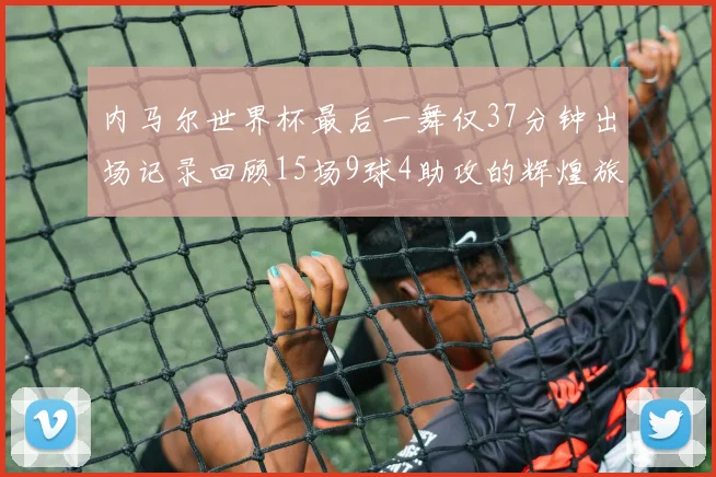 内马尔世界杯最后一舞仅37分钟出场记录回顾15场9球4助攻的辉煌旅程