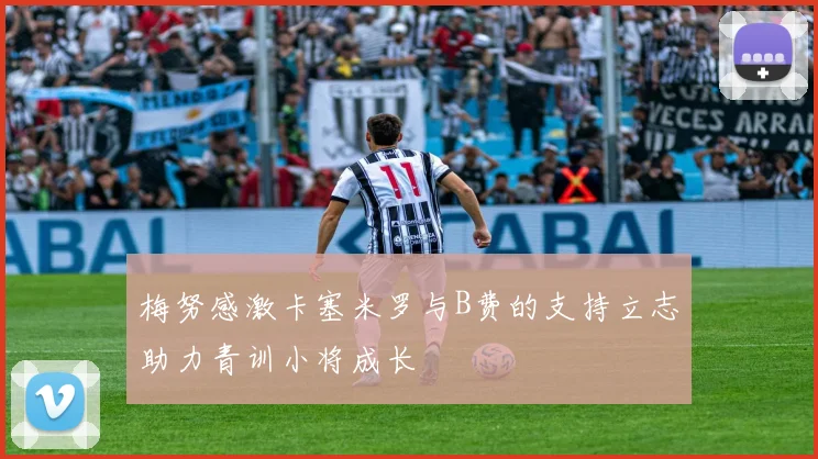 梅努感激卡塞米罗与B费的支持立志助力青训小将成长