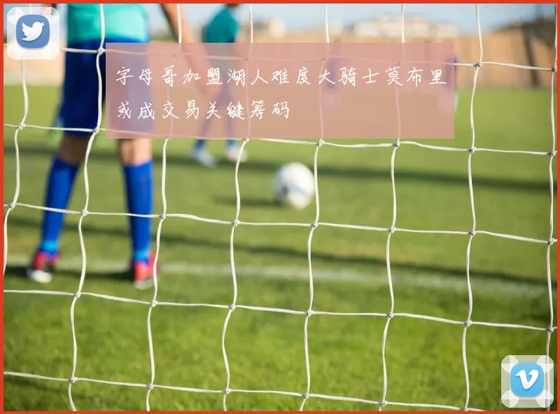 字母哥加盟湖人难度大骑士莫布里或成交易关键筹码