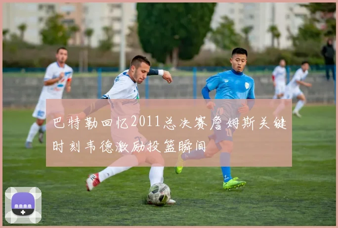 巴特勒回忆2011总决赛詹姆斯关键时刻韦德激励投篮瞬间