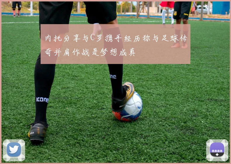 内托分享与C罗携手经历称与足球传奇并肩作战是梦想成真