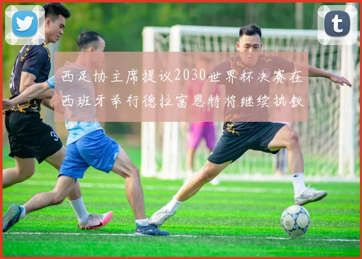 西足协主席提议2030世界杯决赛在西班牙举行德拉富恩特将继续执教国家队