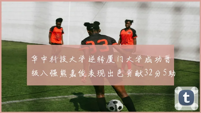 华中科技大学逆转厦门大学成功晋级八强熊嘉俊表现出色贡献32分5助攻5抢断