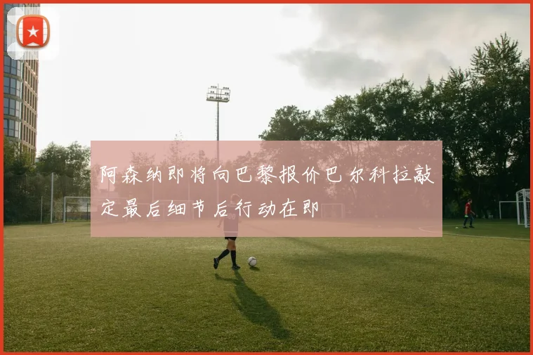 阿森纳即将向巴黎报价巴尔科拉敲定最后细节后行动在即